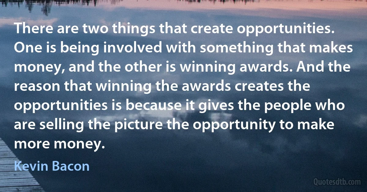 There are two things that create opportunities. One is being involved with something that makes money, and the other is winning awards. And the reason that winning the awards creates the opportunities is because it gives the people who are selling the picture the opportunity to make more money. (Kevin Bacon)