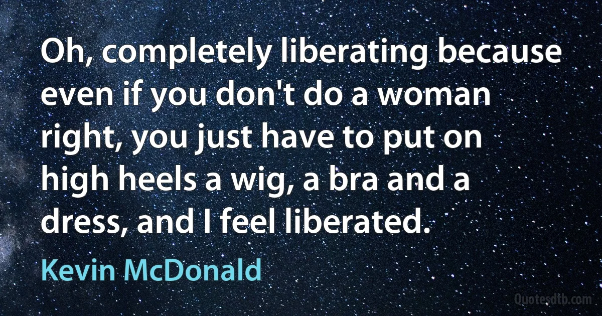 Oh, completely liberating because even if you don't do a woman right, you just have to put on high heels a wig, a bra and a dress, and I feel liberated. (Kevin McDonald)