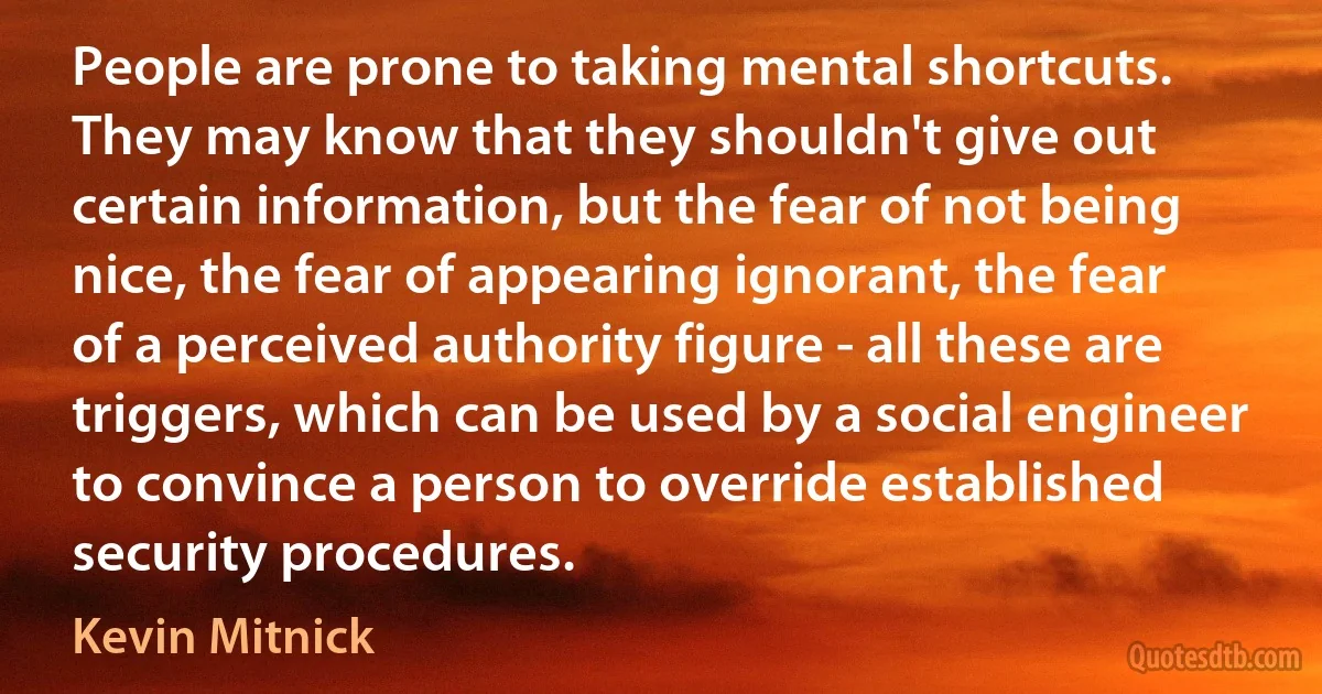 People are prone to taking mental shortcuts. They may know that they shouldn't give out certain information, but the fear of not being nice, the fear of appearing ignorant, the fear of a perceived authority figure - all these are triggers, which can be used by a social engineer to convince a person to override established security procedures. (Kevin Mitnick)