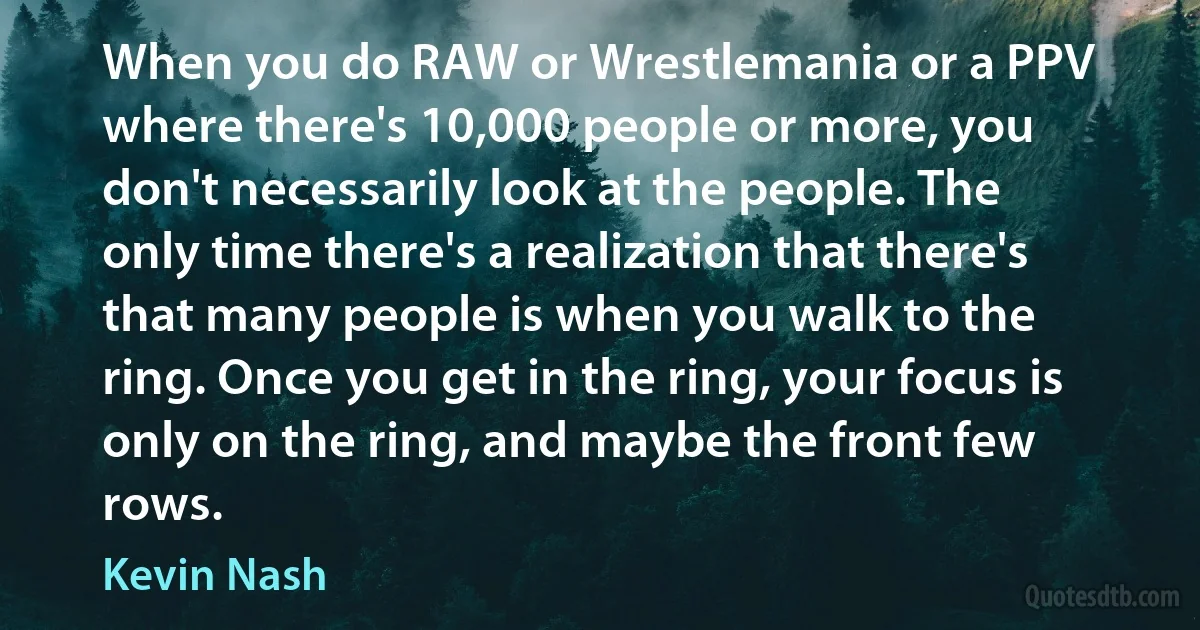 When you do RAW or Wrestlemania or a PPV where there's 10,000 people or more, you don't necessarily look at the people. The only time there's a realization that there's that many people is when you walk to the ring. Once you get in the ring, your focus is only on the ring, and maybe the front few rows. (Kevin Nash)