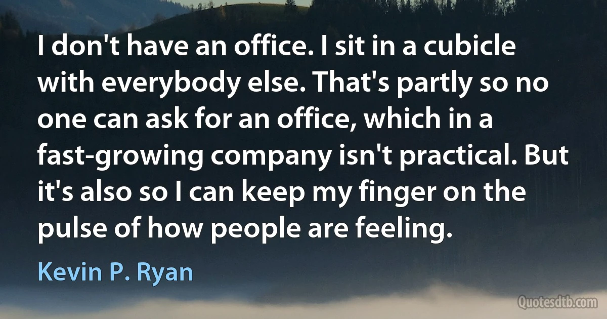 I don't have an office. I sit in a cubicle with everybody else. That's partly so no one can ask for an office, which in a fast-growing company isn't practical. But it's also so I can keep my finger on the pulse of how people are feeling. (Kevin P. Ryan)