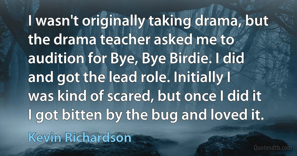 I wasn't originally taking drama, but the drama teacher asked me to audition for Bye, Bye Birdie. I did and got the lead role. Initially I was kind of scared, but once I did it I got bitten by the bug and loved it. (Kevin Richardson)