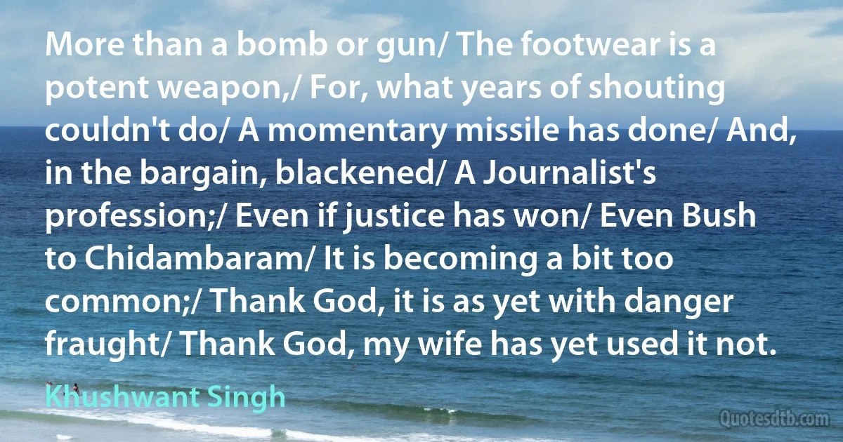 More than a bomb or gun/ The footwear is a potent weapon,/ For, what years of shouting couldn't do/ A momentary missile has done/ And, in the bargain, blackened/ A Journalist's profession;/ Even if justice has won/ Even Bush to Chidambaram/ It is becoming a bit too common;/ Thank God, it is as yet with danger fraught/ Thank God, my wife has yet used it not. (Khushwant Singh)