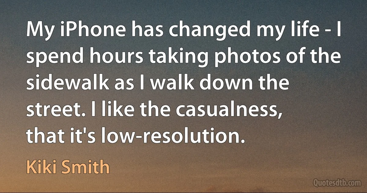 My iPhone has changed my life - I spend hours taking photos of the sidewalk as I walk down the street. I like the casualness, that it's low-resolution. (Kiki Smith)