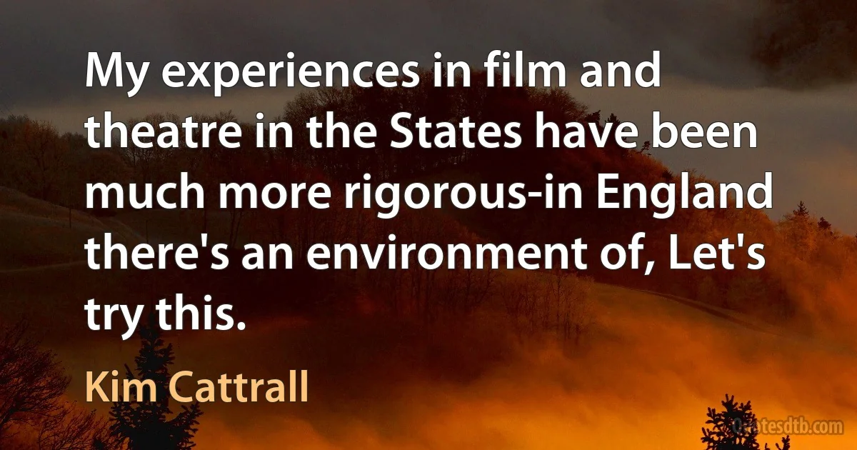 My experiences in film and theatre in the States have been much more rigorous-in England there's an environment of, Let's try this. (Kim Cattrall)