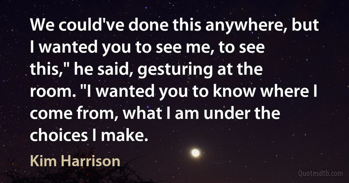 We could've done this anywhere, but I wanted you to see me, to see this," he said, gesturing at the room. "I wanted you to know where I come from, what I am under the choices I make. (Kim Harrison)