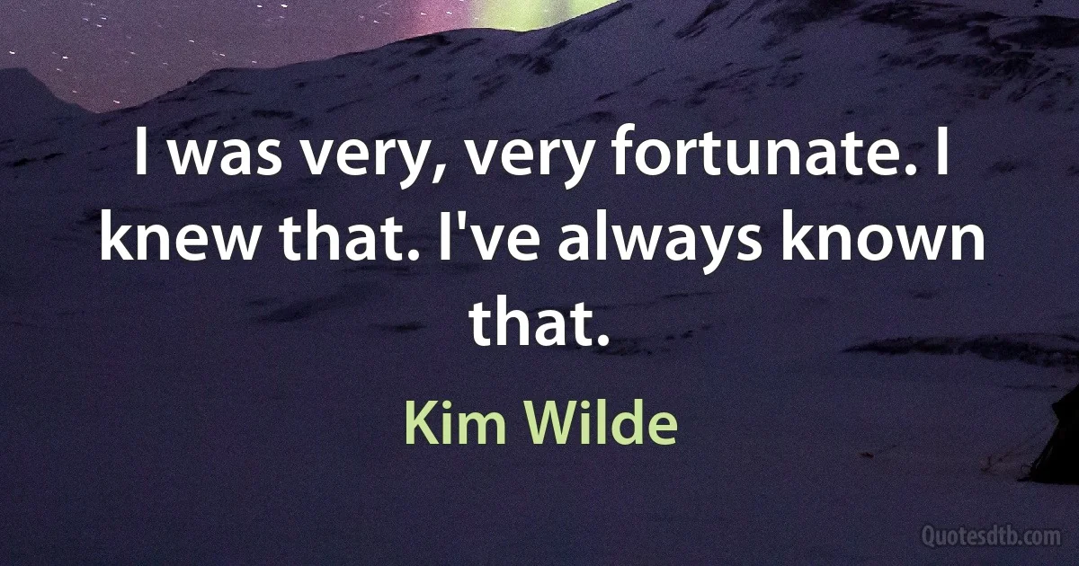 I was very, very fortunate. I knew that. I've always known that. (Kim Wilde)