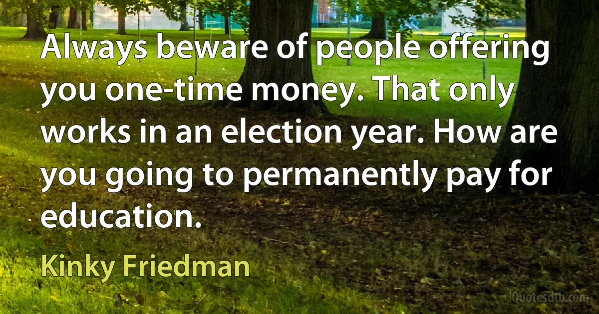 Always beware of people offering you one-time money. That only works in an election year. How are you going to permanently pay for education. (Kinky Friedman)