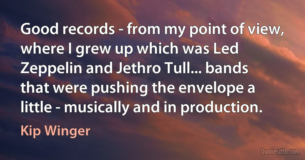 Good records - from my point of view, where I grew up which was Led Zeppelin and Jethro Tull... bands that were pushing the envelope a little - musically and in production. (Kip Winger)