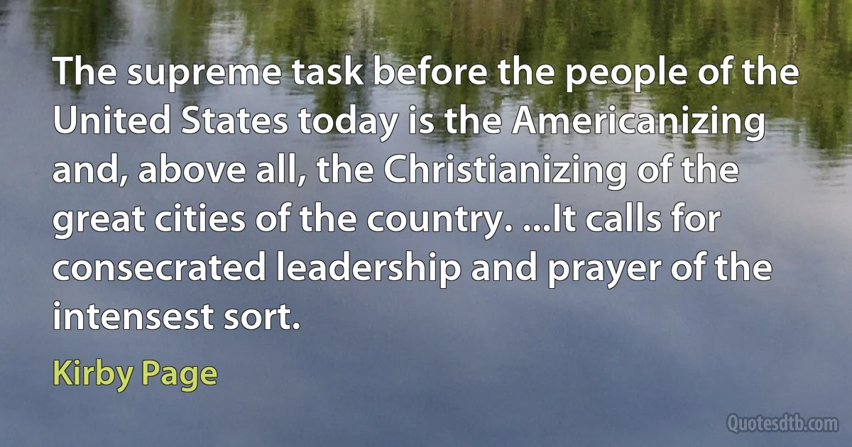 The supreme task before the people of the United States today is the Americanizing and, above all, the Christianizing of the great cities of the country. ...It calls for consecrated leadership and prayer of the intensest sort. (Kirby Page)