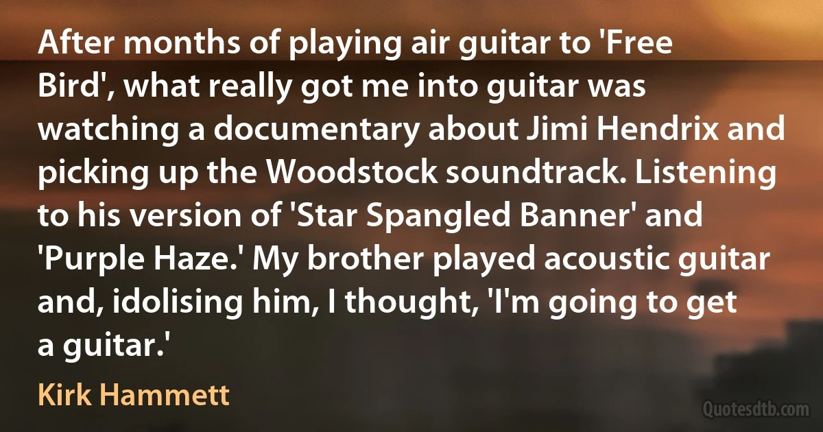 After months of playing air guitar to 'Free Bird', what really got me into guitar was watching a documentary about Jimi Hendrix and picking up the Woodstock soundtrack. Listening to his version of 'Star Spangled Banner' and 'Purple Haze.' My brother played acoustic guitar and, idolising him, I thought, 'I'm going to get a guitar.' (Kirk Hammett)