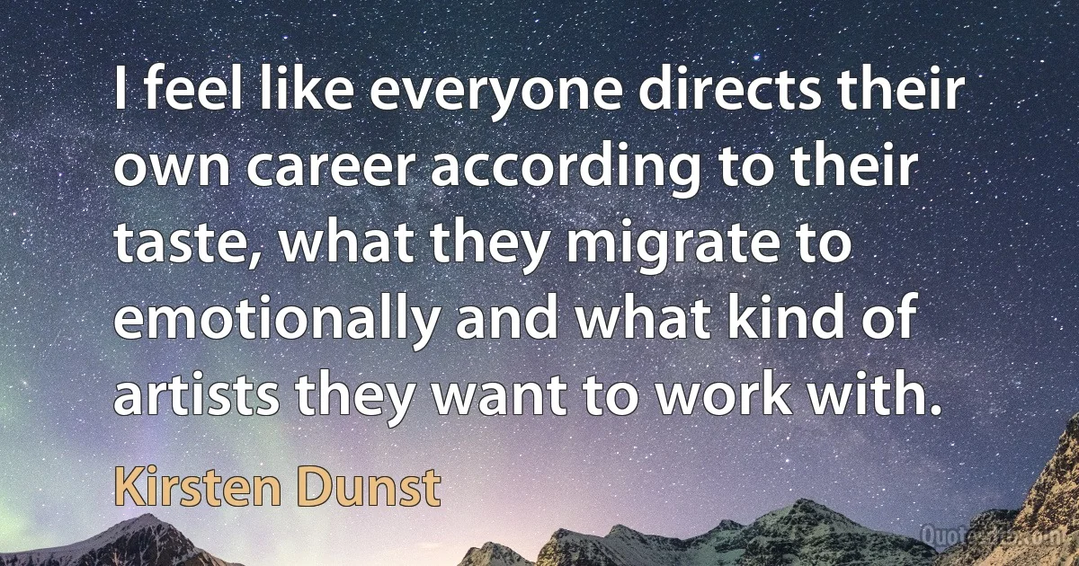 I feel like everyone directs their own career according to their taste, what they migrate to emotionally and what kind of artists they want to work with. (Kirsten Dunst)