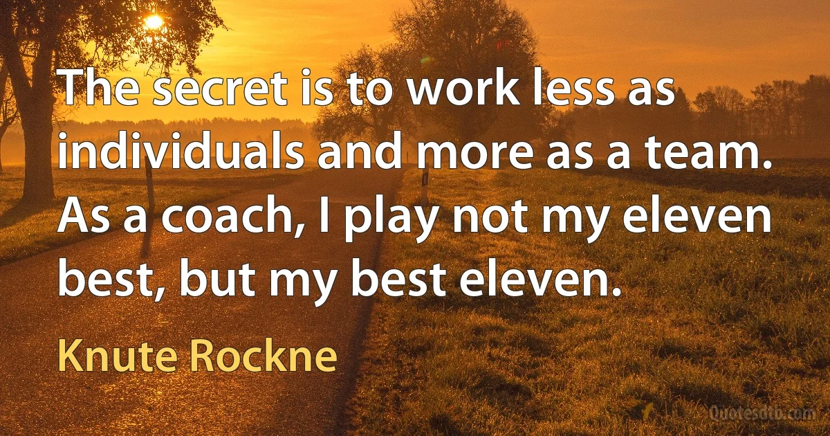 The secret is to work less as individuals and more as a team. As a coach, I play not my eleven best, but my best eleven. (Knute Rockne)