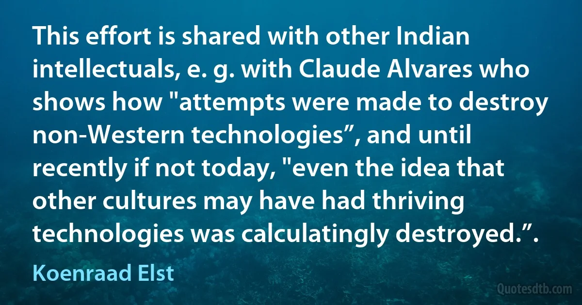 This effort is shared with other Indian intellectuals, e. g. with Claude Alvares who shows how "attempts were made to destroy non-Western technologies”, and until recently if not today, "even the idea that other cultures may have had thriving technologies was calculatingly destroyed.”. (Koenraad Elst)