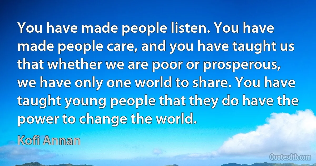 You have made people listen. You have made people care, and you have taught us that whether we are poor or prosperous, we have only one world to share. You have taught young people that they do have the power to change the world. (Kofi Annan)