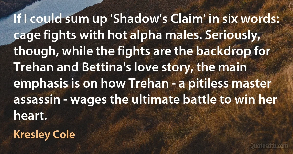 If I could sum up 'Shadow's Claim' in six words: cage fights with hot alpha males. Seriously, though, while the fights are the backdrop for Trehan and Bettina's love story, the main emphasis is on how Trehan - a pitiless master assassin - wages the ultimate battle to win her heart. (Kresley Cole)