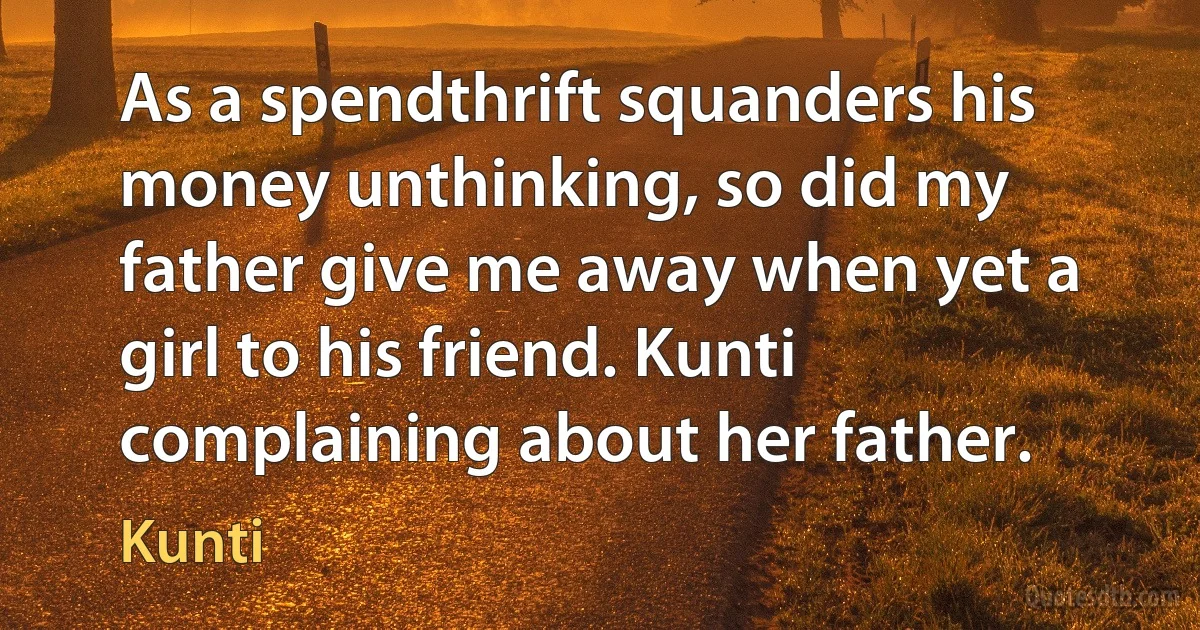 As a spendthrift squanders his money unthinking, so did my father give me away when yet a girl to his friend. Kunti complaining about her father. (Kunti)