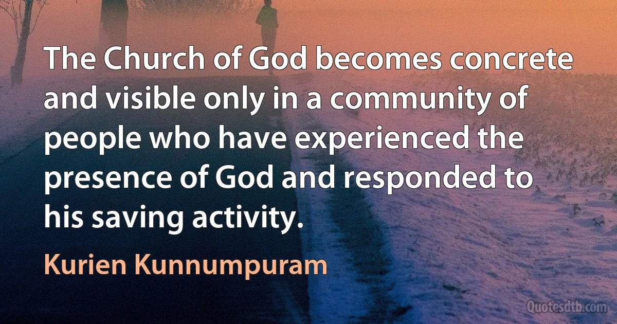 The Church of God becomes concrete and visible only in a community of people who have experienced the presence of God and responded to his saving activity. (Kurien Kunnumpuram)