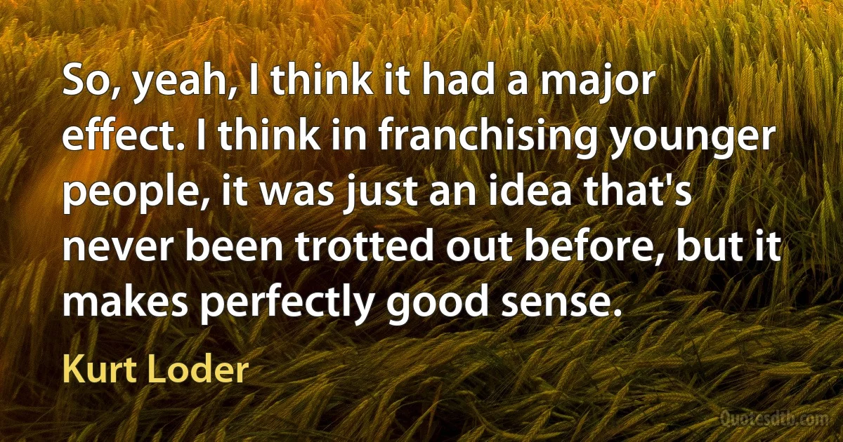 So, yeah, I think it had a major effect. I think in franchising younger people, it was just an idea that's never been trotted out before, but it makes perfectly good sense. (Kurt Loder)