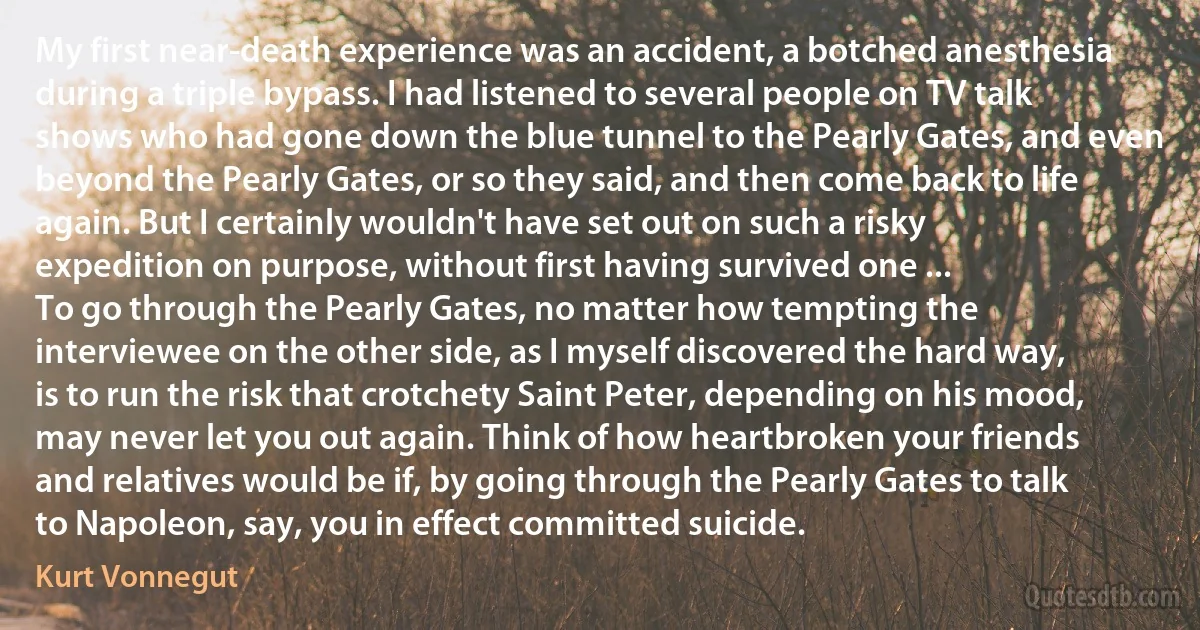 My first near-death experience was an accident, a botched anesthesia during a triple bypass. I had listened to several people on TV talk shows who had gone down the blue tunnel to the Pearly Gates, and even beyond the Pearly Gates, or so they said, and then come back to life again. But I certainly wouldn't have set out on such a risky expedition on purpose, without first having survived one ...
To go through the Pearly Gates, no matter how tempting the interviewee on the other side, as I myself discovered the hard way, is to run the risk that crotchety Saint Peter, depending on his mood, may never let you out again. Think of how heartbroken your friends and relatives would be if, by going through the Pearly Gates to talk to Napoleon, say, you in effect committed suicide. (Kurt Vonnegut)