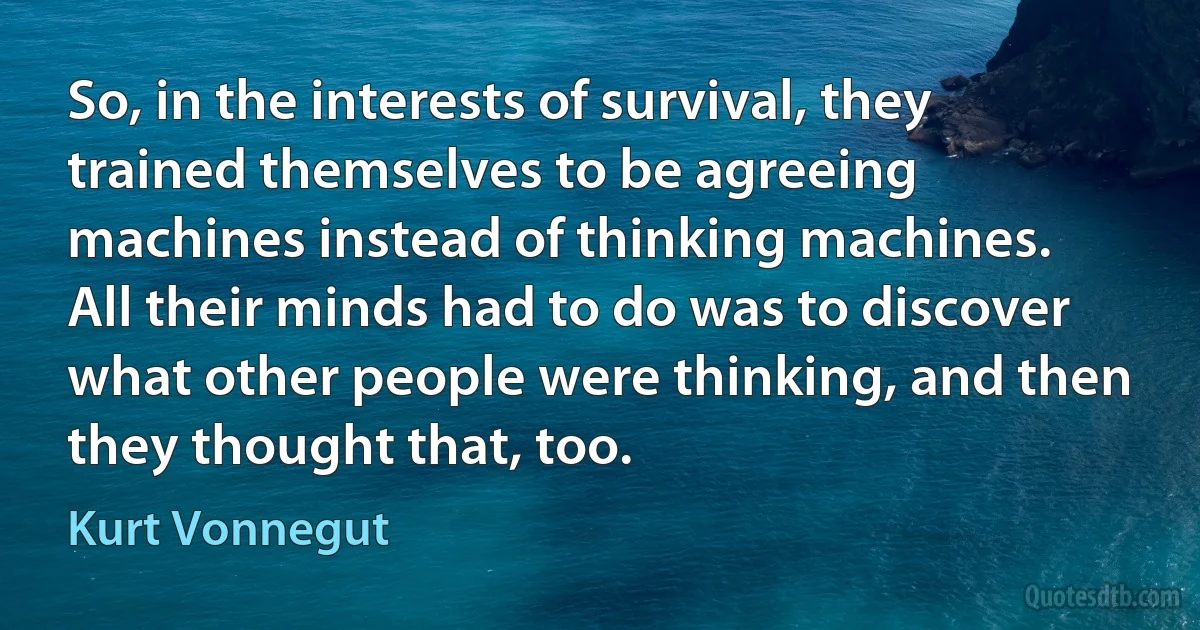 So, in the interests of survival, they trained themselves to be agreeing machines instead of thinking machines. All their minds had to do was to discover what other people were thinking, and then they thought that, too. (Kurt Vonnegut)