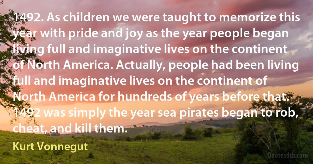1492. As children we were taught to memorize this year with pride and joy as the year people began living full and imaginative lives on the continent of North America. Actually, people had been living full and imaginative lives on the continent of North America for hundreds of years before that. 1492 was simply the year sea pirates began to rob, cheat, and kill them. (Kurt Vonnegut)