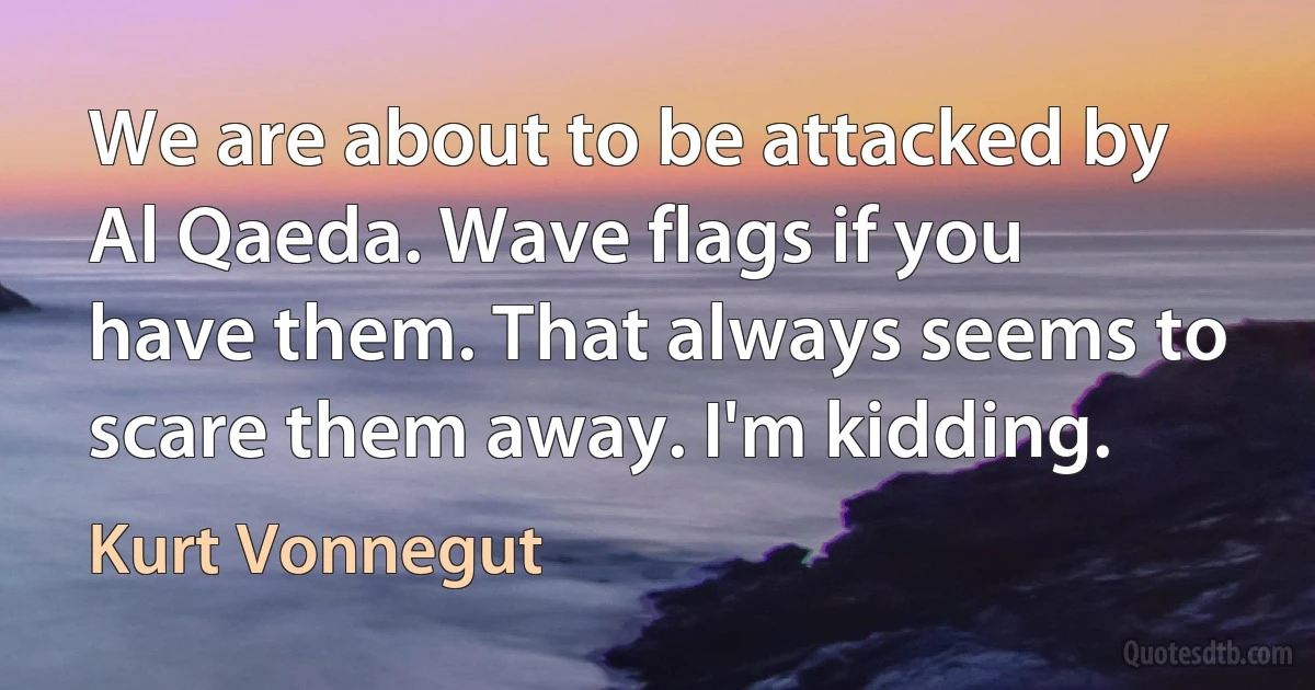 We are about to be attacked by Al Qaeda. Wave flags if you have them. That always seems to scare them away. I'm kidding. (Kurt Vonnegut)