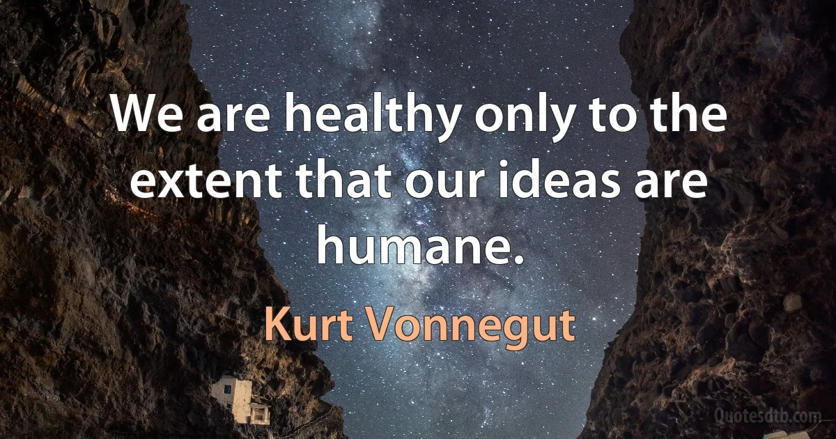 We are healthy only to the extent that our ideas are humane. (Kurt Vonnegut)