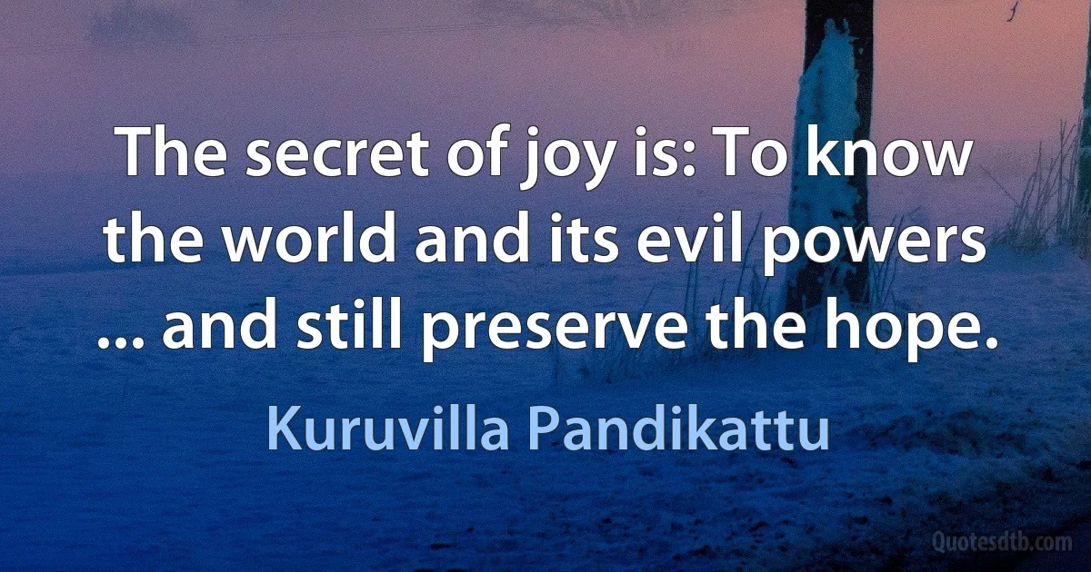 The secret of joy is: To know the world and its evil powers ... and still preserve the hope. (Kuruvilla Pandikattu)