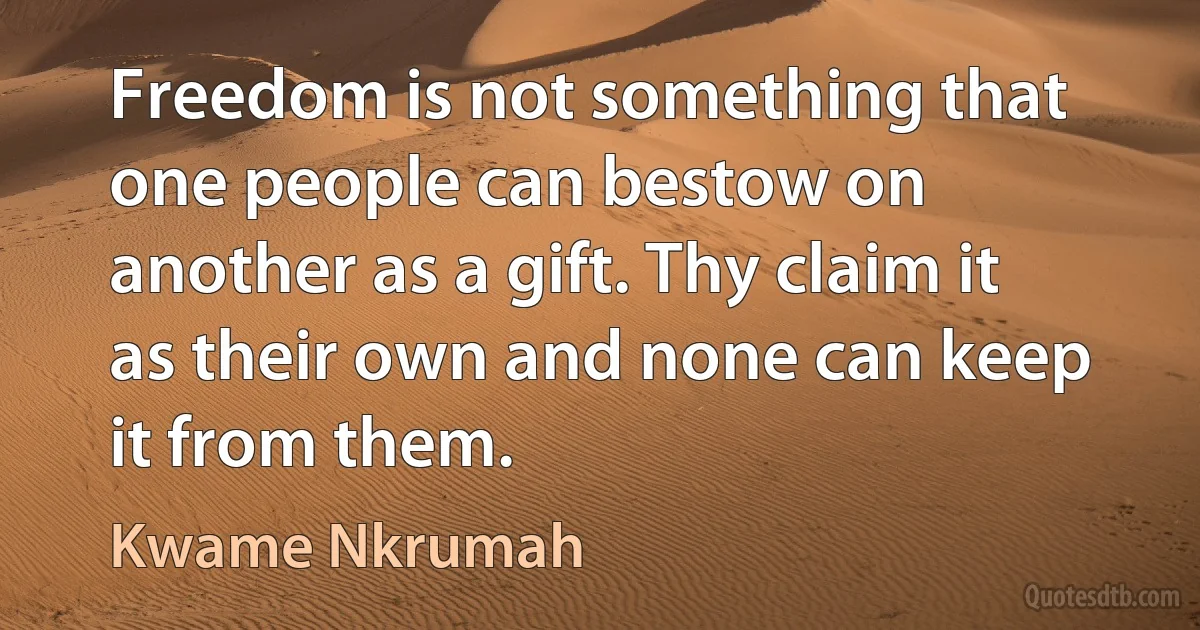 Freedom is not something that one people can bestow on another as a gift. Thy claim it as their own and none can keep it from them. (Kwame Nkrumah)