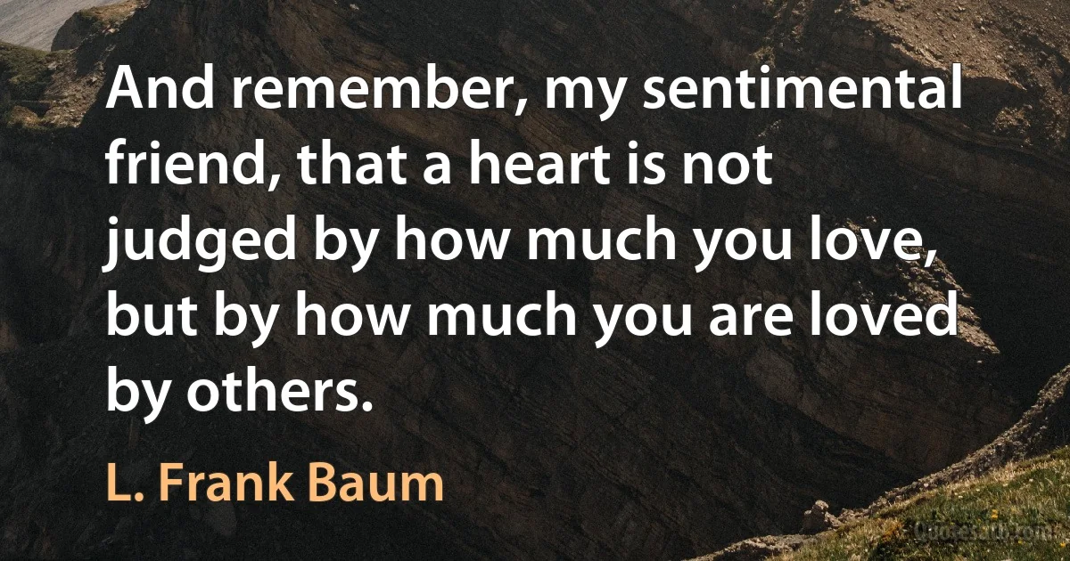 And remember, my sentimental friend, that a heart is not judged by how much you love, but by how much you are loved by others. (L. Frank Baum)