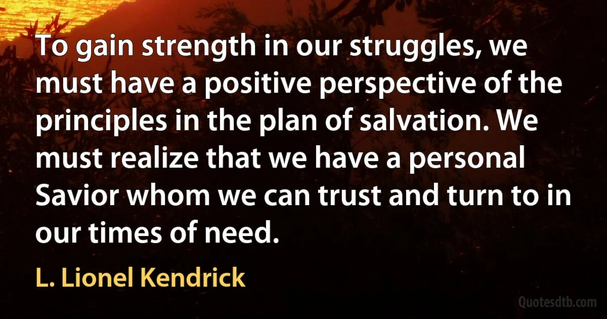 To gain strength in our struggles, we must have a positive perspective of the principles in the plan of salvation. We must realize that we have a personal Savior whom we can trust and turn to in our times of need. (L. Lionel Kendrick)