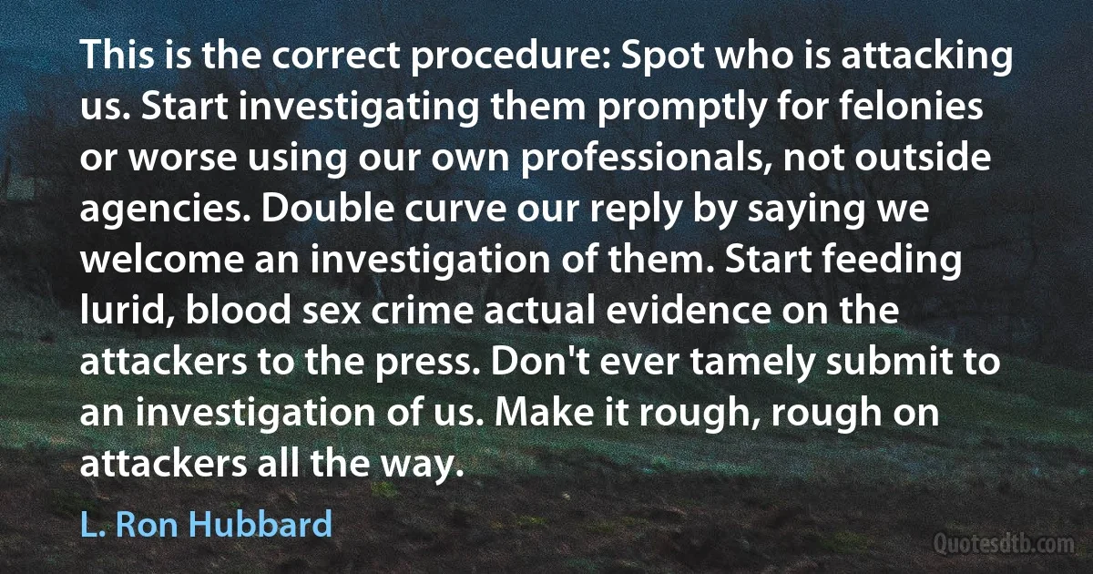 This is the correct procedure: Spot who is attacking us. Start investigating them promptly for felonies or worse using our own professionals, not outside agencies. Double curve our reply by saying we welcome an investigation of them. Start feeding lurid, blood sex crime actual evidence on the attackers to the press. Don't ever tamely submit to an investigation of us. Make it rough, rough on attackers all the way. (L. Ron Hubbard)