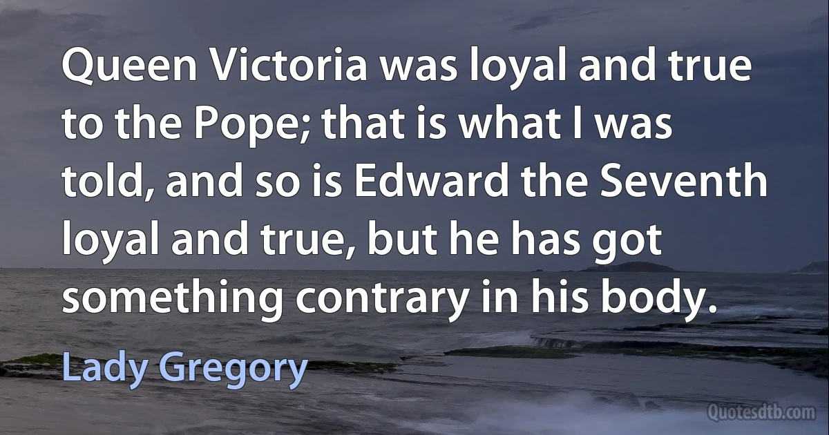 Queen Victoria was loyal and true to the Pope; that is what I was told, and so is Edward the Seventh loyal and true, but he has got something contrary in his body. (Lady Gregory)