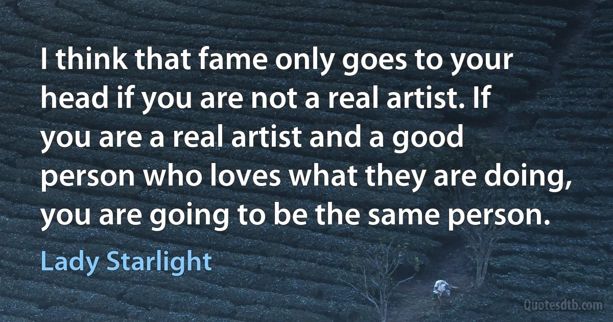 I think that fame only goes to your head if you are not a real artist. If you are a real artist and a good person who loves what they are doing, you are going to be the same person. (Lady Starlight)