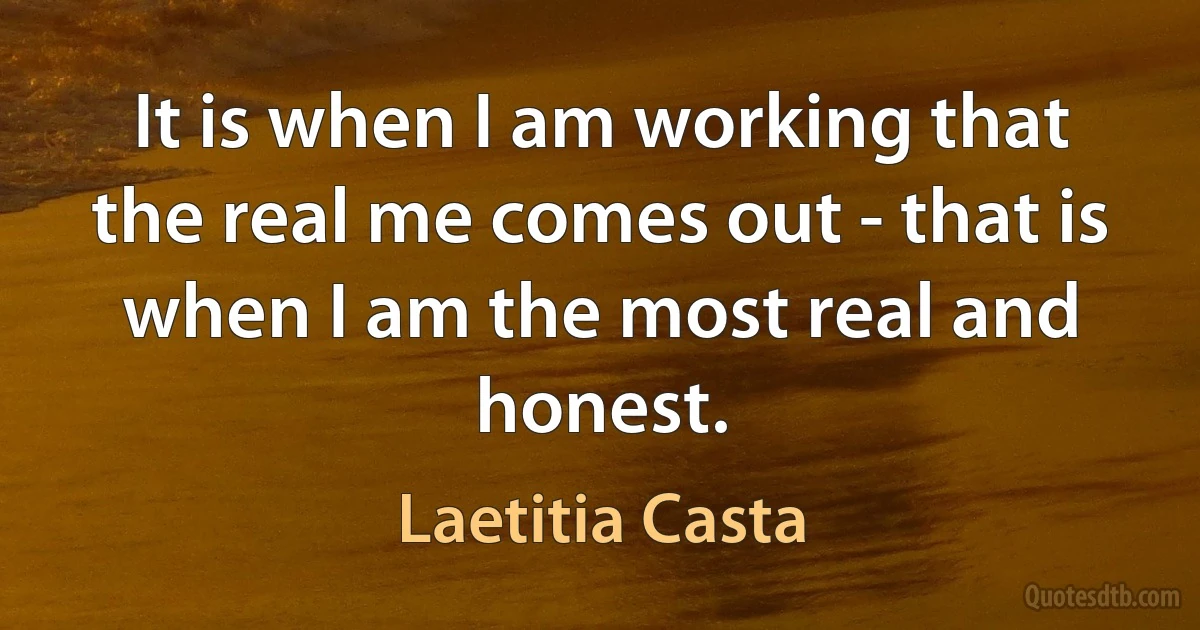 It is when I am working that the real me comes out - that is when I am the most real and honest. (Laetitia Casta)