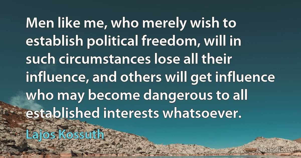 Men like me, who merely wish to establish political freedom, will in such circumstances lose all their influence, and others will get influence who may become dangerous to all established interests whatsoever. (Lajos Kossuth)