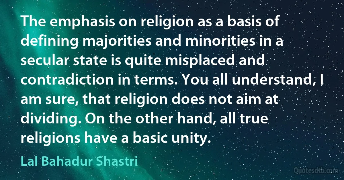 The emphasis on religion as a basis of defining majorities and minorities in a secular state is quite misplaced and contradiction in terms. You all understand, I am sure, that religion does not aim at dividing. On the other hand, all true religions have a basic unity. (Lal Bahadur Shastri)