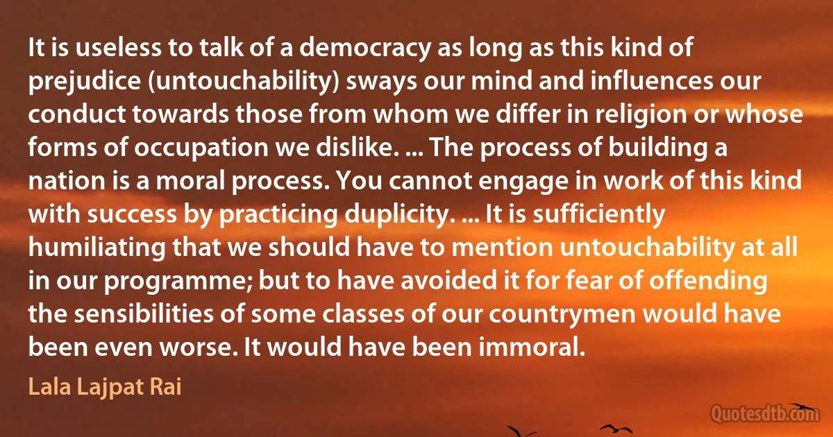 It is useless to talk of a democracy as long as this kind of prejudice (untouchability) sways our mind and influences our conduct towards those from whom we differ in religion or whose forms of occupation we dislike. ... The process of building a nation is a moral process. You cannot engage in work of this kind with success by practicing duplicity. ... It is sufficiently humiliating that we should have to mention untouchability at all in our programme; but to have avoided it for fear of offending the sensibilities of some classes of our countrymen would have been even worse. It would have been immoral. (Lala Lajpat Rai)