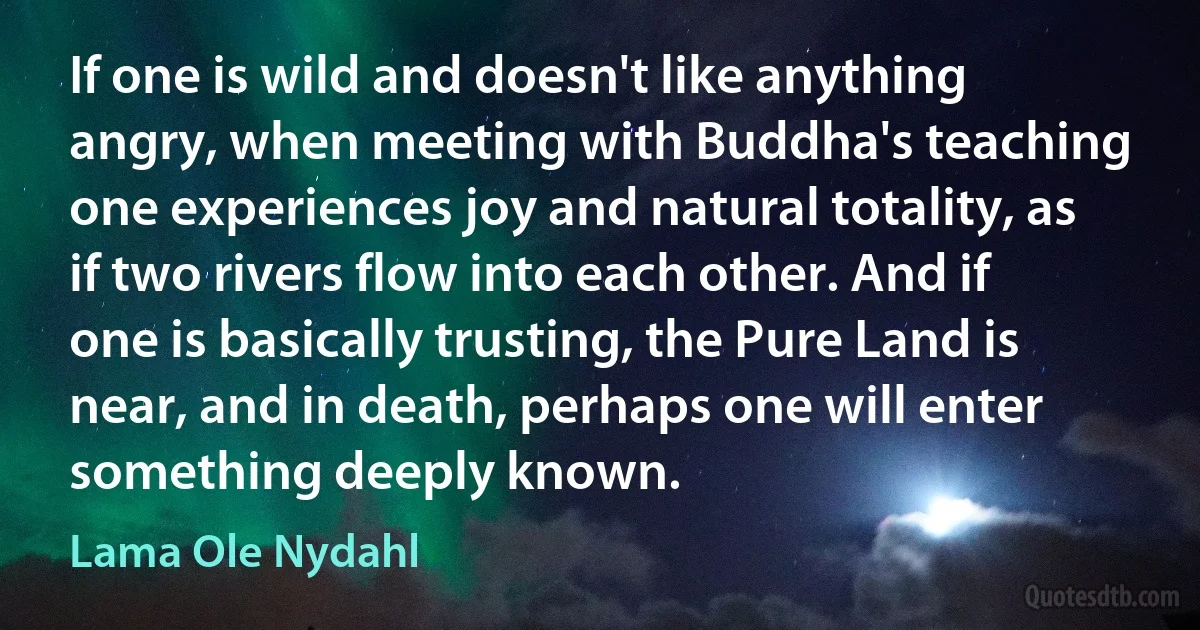 If one is wild and doesn't like anything angry, when meeting with Buddha's teaching one experiences joy and natural totality, as if two rivers flow into each other. And if one is basically trusting, the Pure Land is near, and in death, perhaps one will enter something deeply known. (Lama Ole Nydahl)