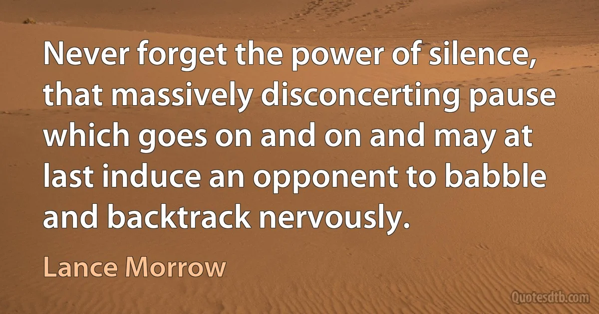 Never forget the power of silence, that massively disconcerting pause which goes on and on and may at last induce an opponent to babble and backtrack nervously. (Lance Morrow)