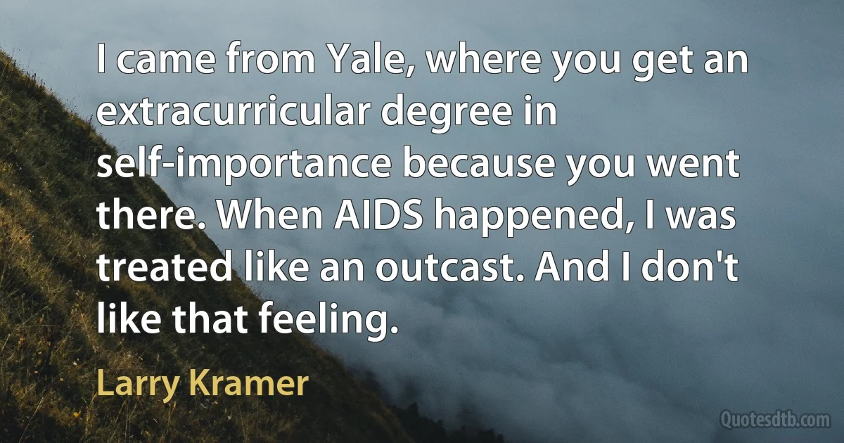 I came from Yale, where you get an extracurricular degree in self-importance because you went there. When AIDS happened, I was treated like an outcast. And I don't like that feeling. (Larry Kramer)