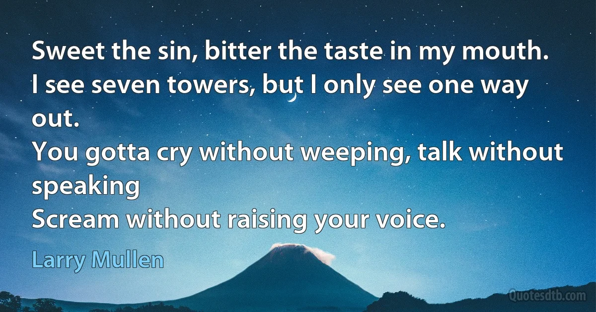 Sweet the sin, bitter the taste in my mouth.
I see seven towers, but I only see one way out.
You gotta cry without weeping, talk without speaking
Scream without raising your voice. (Larry Mullen)