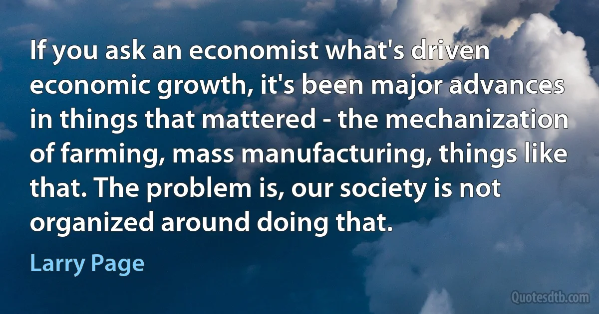 If you ask an economist what's driven economic growth, it's been major advances in things that mattered - the mechanization of farming, mass manufacturing, things like that. The problem is, our society is not organized around doing that. (Larry Page)