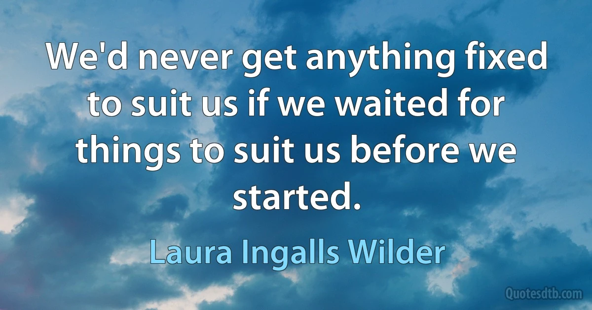 We'd never get anything fixed to suit us if we waited for things to suit us before we started. (Laura Ingalls Wilder)