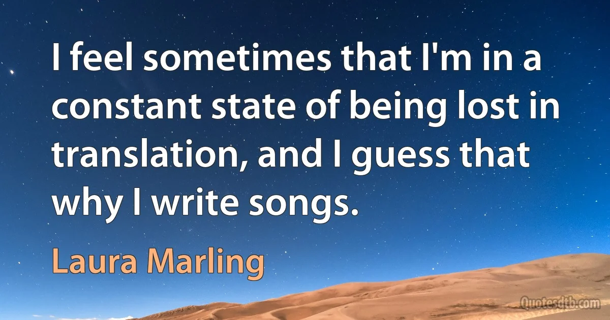 I feel sometimes that I'm in a constant state of being lost in translation, and I guess that why I write songs. (Laura Marling)