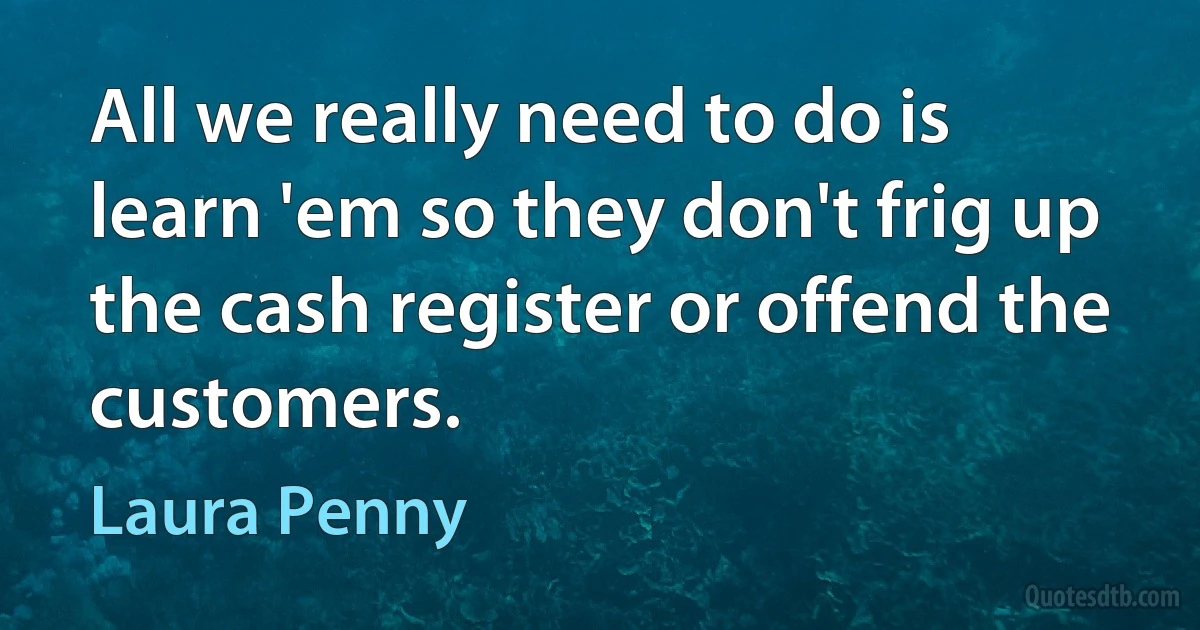 All we really need to do is learn 'em so they don't frig up the cash register or offend the customers. (Laura Penny)