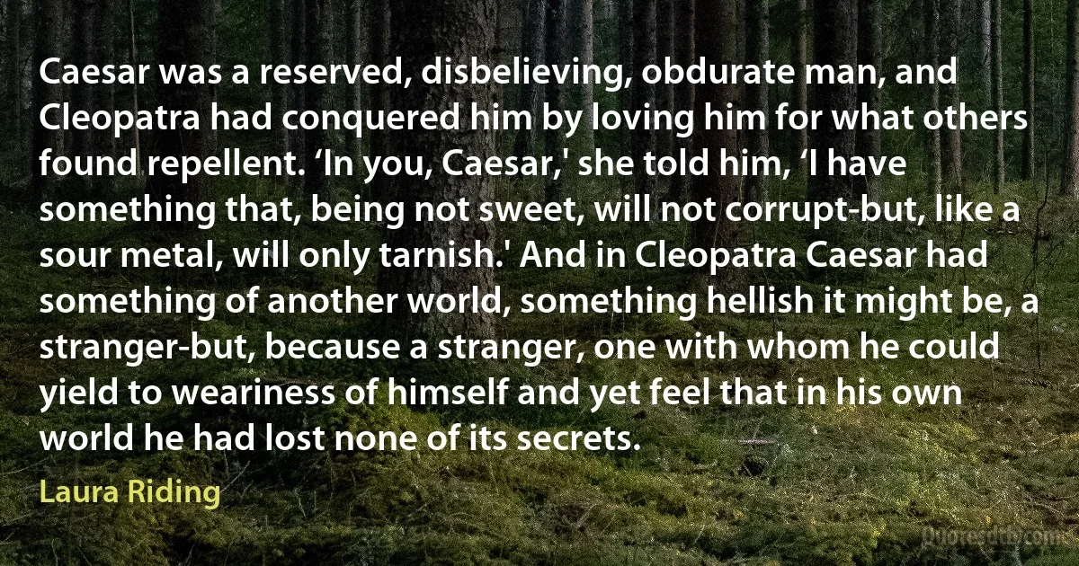 Caesar was a reserved, disbelieving, obdurate man, and Cleopatra had conquered him by loving him for what others found repellent. ‘In you, Caesar,' she told him, ‘I have something that, being not sweet, will not corrupt-but, like a sour metal, will only tarnish.' And in Cleopatra Caesar had something of another world, something hellish it might be, a stranger-but, because a stranger, one with whom he could yield to weariness of himself and yet feel that in his own world he had lost none of its secrets. (Laura Riding)