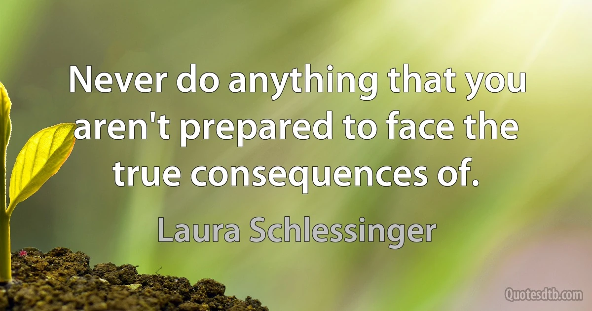 Never do anything that you aren't prepared to face the true consequences of. (Laura Schlessinger)