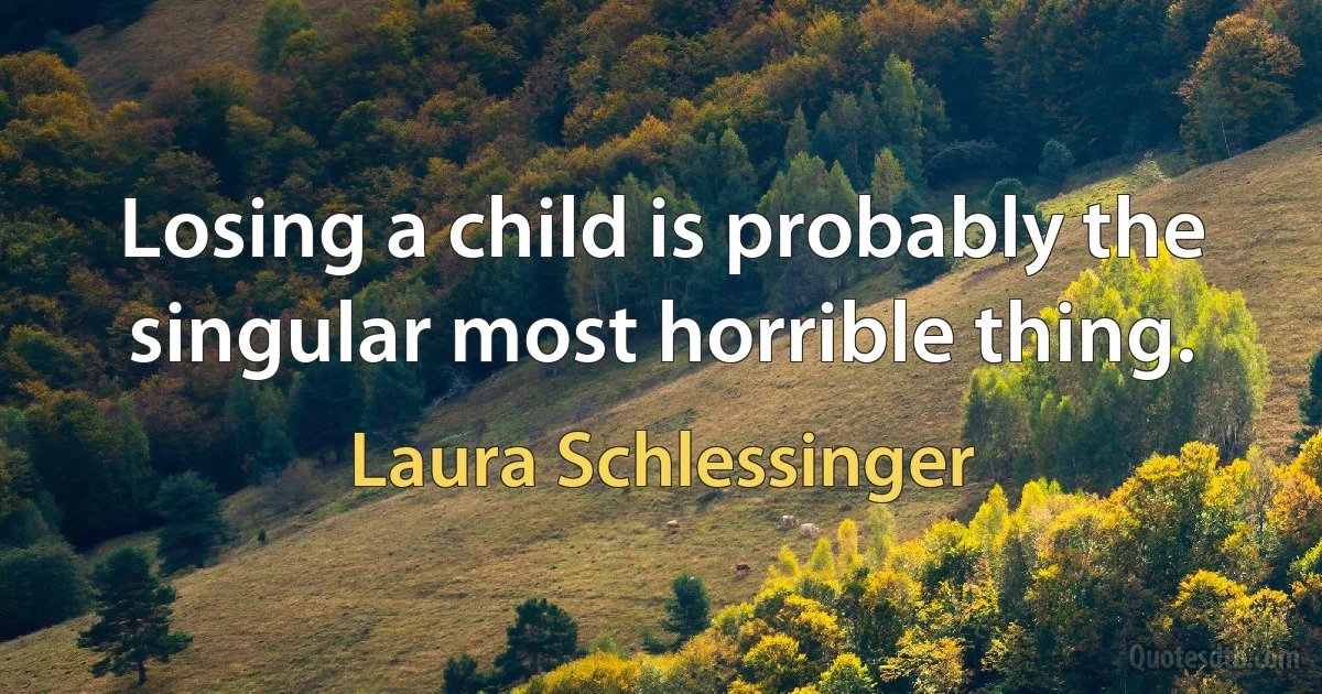 Losing a child is probably the singular most horrible thing. (Laura Schlessinger)